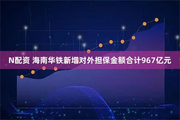 N配资 海南华铁新增对外担保金额合计967亿元