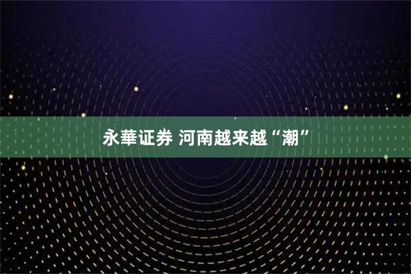 永華证券 河南越来越“潮”