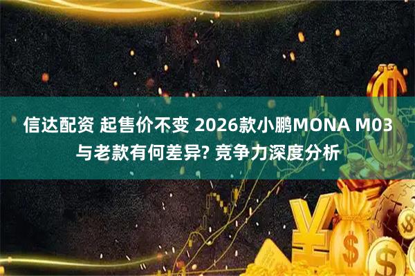 信达配资 起售价不变 2026款小鹏MONA M03与老款有何差异? 竞争力深度分析
