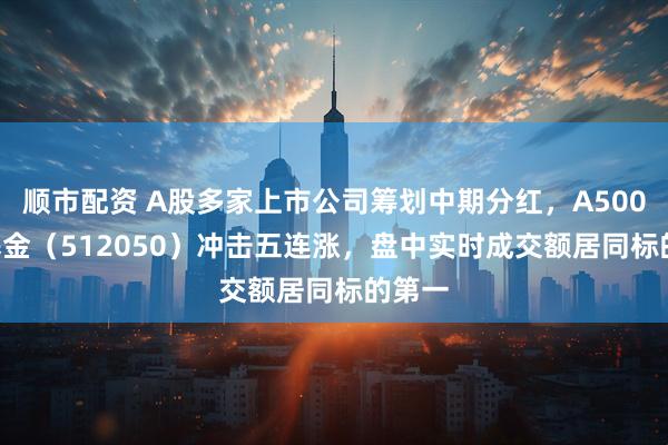 顺市配资 A股多家上市公司筹划中期分红，A500ETF基金（512050）冲击五连涨，盘中实时成交额居同标的第一