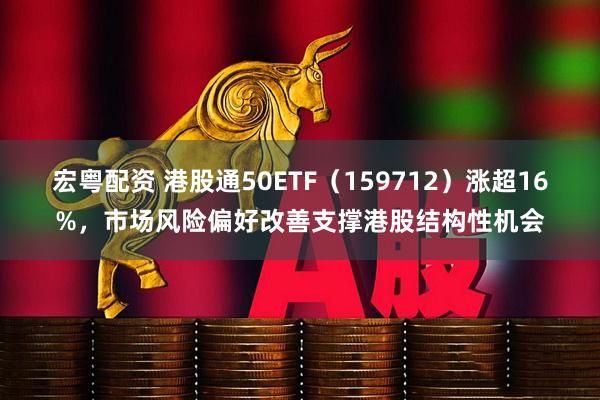 宏粤配资 港股通50ETF（159712）涨超16%，市场风险偏好改善支撑港股结构性机会