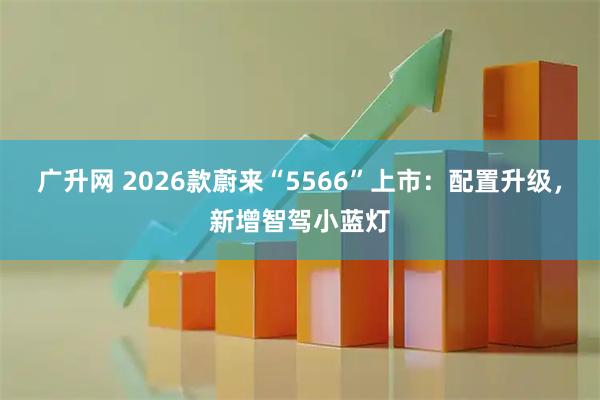 广升网 2026款蔚来“5566”上市：配置升级，新增智驾小蓝灯