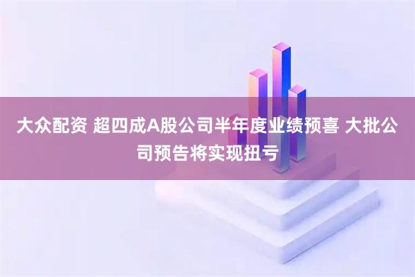 大众配资 超四成A股公司半年度业绩预喜 大批公司预告将实现扭亏